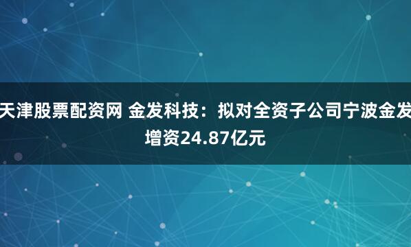 天津股票配资网 金发科技：拟对全资子公司宁波金发增资24.87亿元