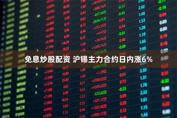 免息炒股配资 沪锡主力合约日内涨6%