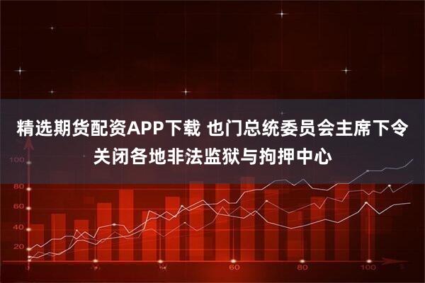 精选期货配资APP下载 也门总统委员会主席下令关闭各地非法监狱与拘押中心