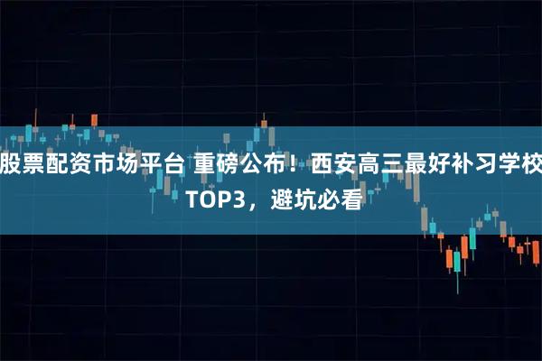 股票配资市场平台 重磅公布！西安高三最好补习学校 TOP3，避坑必看