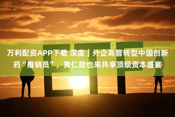 万利配资APP下载 深度｜外企高管转型中国创新药“推销员”，黄仁勋也来共享顶级资本盛宴