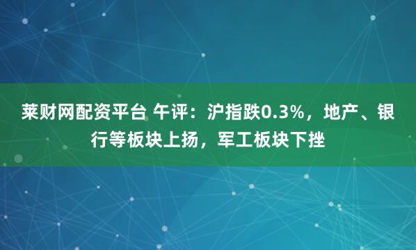 莱财网配资平台 午评：沪指跌0.3%，地产、银行等板块上扬，军工板块下挫
