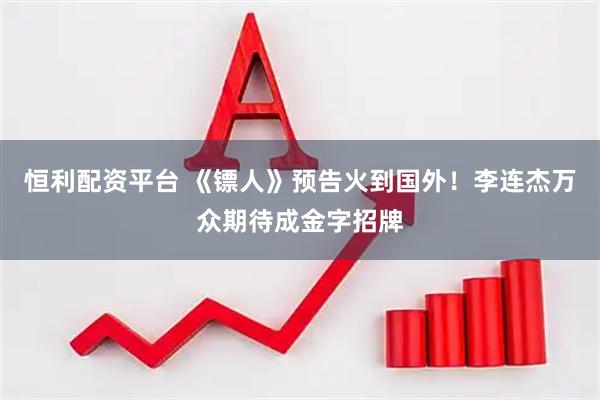 恒利配资平台 《镖人》预告火到国外！李连杰万众期待成金字招牌