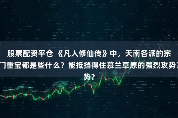 股票配资平仓 《凡人修仙传》中，天南各派的宗门重宝都是些什么？能抵挡得住慕兰草原的强烈攻势？