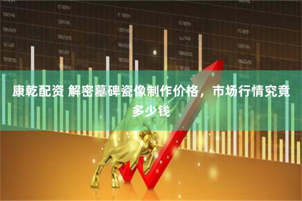 康乾配资 解密墓碑瓷像制作价格，市场行情究竟多少钱
