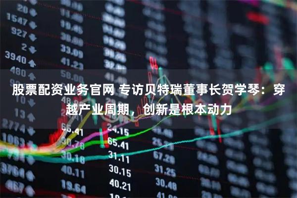 股票配资业务官网 专访贝特瑞董事长贺学琴：穿越产业周期，创新是根本动力