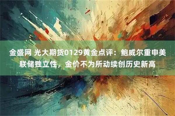 金盛网 光大期货0129黄金点评：鲍威尔重申美联储独立性，金价不为所动续创历史新高