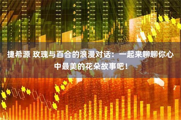 捷希源 玫瑰与百合的浪漫对话：一起来聊聊你心中最美的花朵故事吧！