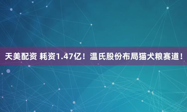 天美配资 耗资1.47亿！温氏股份布局猫犬粮赛道！