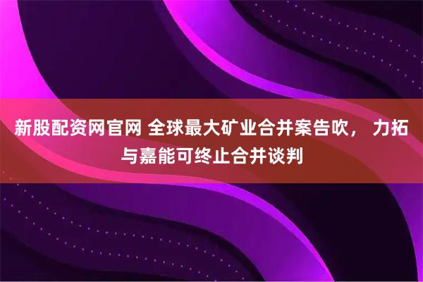 新股配资网官网 全球最大矿业合并案告吹， 力拓与嘉能可终止合并谈判