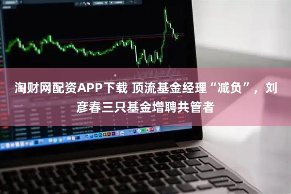淘财网配资APP下载 顶流基金经理“减负”，刘彦春三只基金增聘共管者