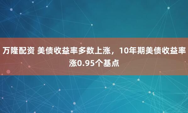 万隆配资 美债收益率多数上涨，10年期美债收益率涨0.95个基点